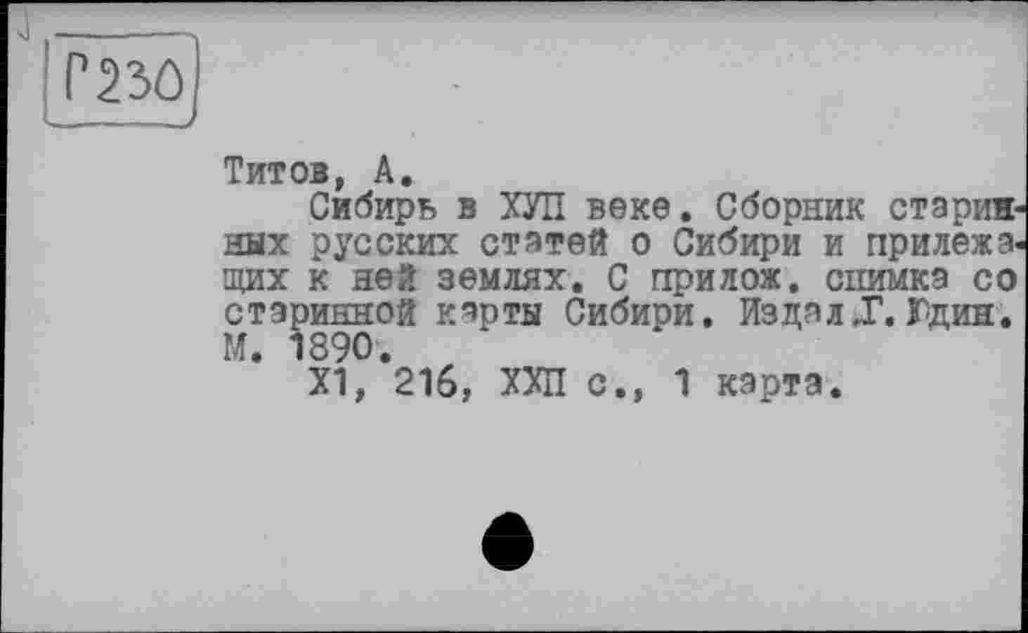 ﻿Титов, А.
Сибирь в ХУЛ веке. Сборник старив ных русских статей о Сибири и прилежа, щих к ней землях. С прилож. снимка со старинной карты Сибири. Издал J. Юдин. М. 1890.
Х1, 216, ХХП с., 1 карта.